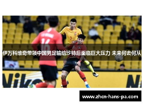 伊万科维奇带领中国男足输给沙特后面临巨大压力 未来何去何从