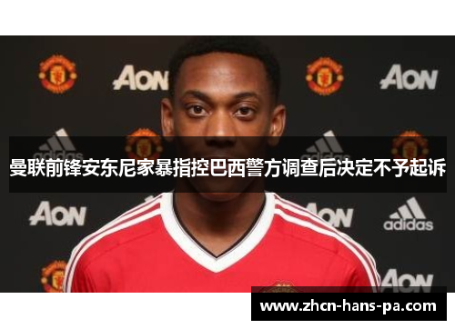 曼联前锋安东尼家暴指控巴西警方调查后决定不予起诉 曼联前锋安东尼家暴指控巴西警方调查后决定不予起诉